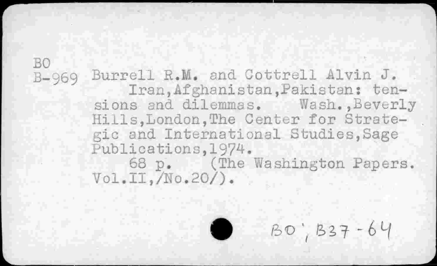 ﻿BO
B-969 Burrell R.M. and Cottrell Alvin J.
Iran,Afghanistan,Pakistan: tensions and dilemmas. Wash.,Beverly Hills,London,The Center for Strategic and International Studies,Sage Publications,1974.
68 p. (The Washington Papers. Vol.II,/No.20/).